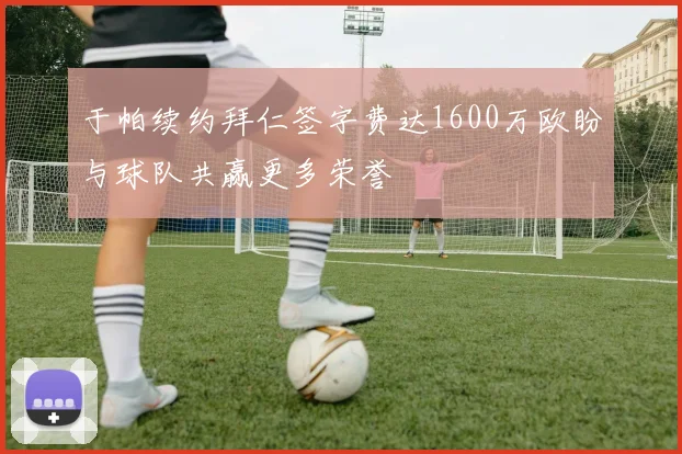 于帕续约拜仁签字费达1600万欧盼与球队共赢更多荣誉