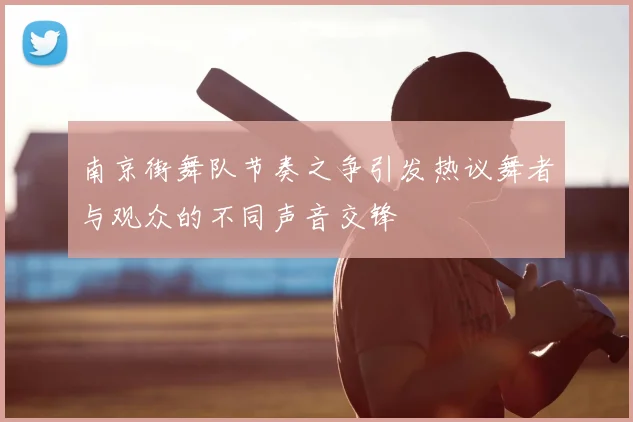 南京街舞队节奏之争引发热议舞者与观众的不同声音交锋