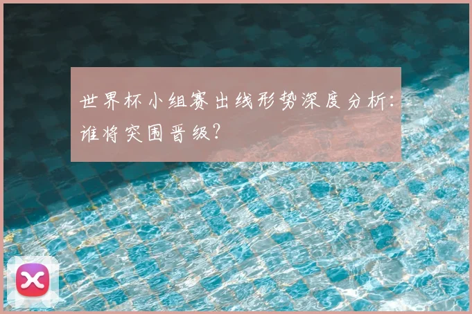 世界杯小组赛出线形势深度分析：谁将突围晋级？
