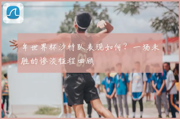年世界杯沙特队表现如何？一场未胜的惨淡征程回顾