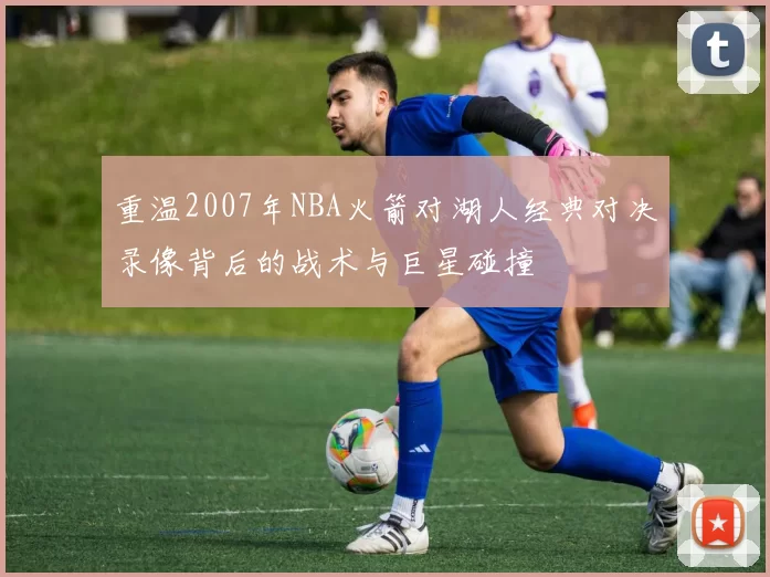 重温2007年NBA火箭对湖人经典对决录像背后的战术与巨星碰撞
