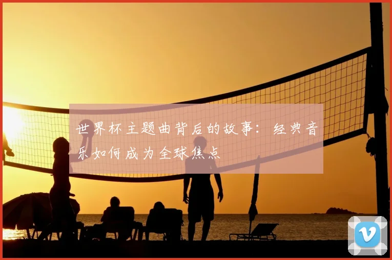 世界杯主题曲背后的故事:经典音乐如何成为全球焦点