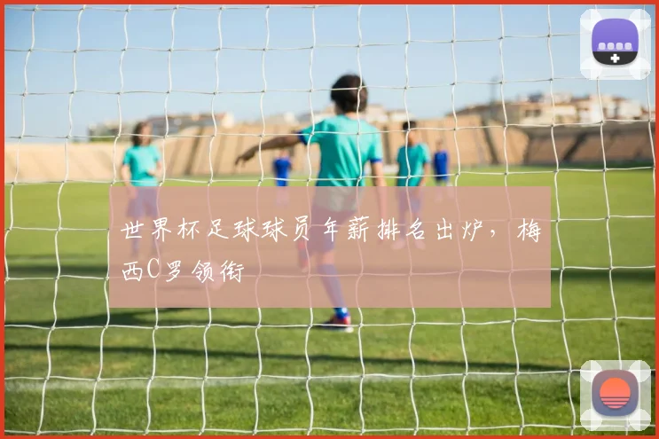 世界杯足球球员年薪排名出炉，梅西C罗领衔
