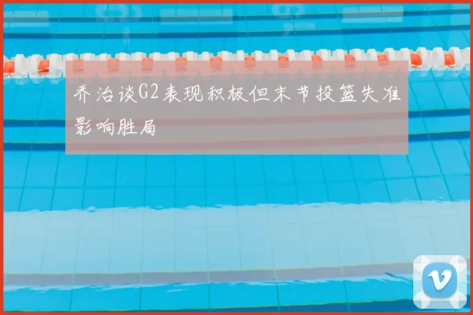 乔治谈G2表现积极但末节投篮失准影响胜局