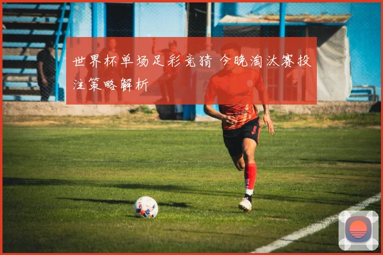 世界杯单场足彩竞猜 今晚淘汰赛投注策略解析
