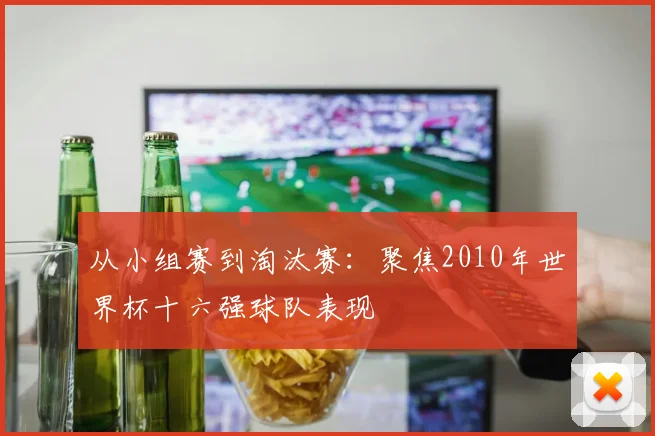 从小组赛到淘汰赛：聚焦2010年世界杯十六强球队表现