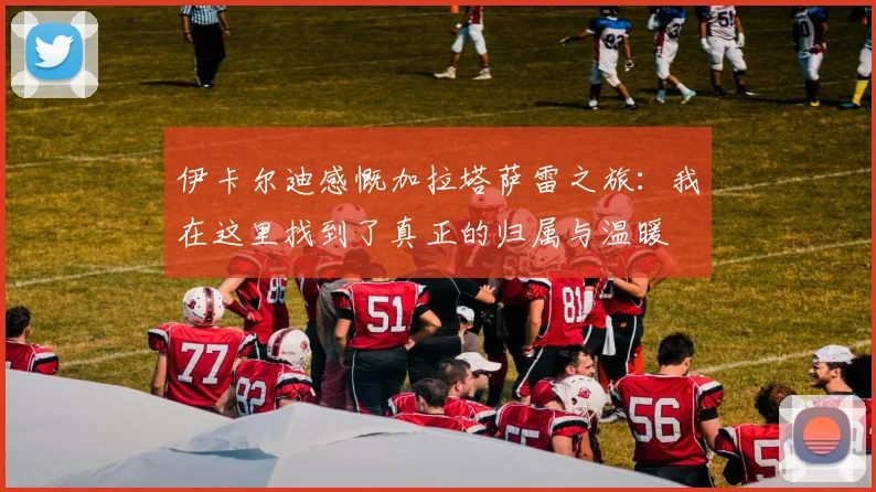 伊卡尔迪感慨加拉塔萨雷之旅：我在这里找到了真正的归属与温暖