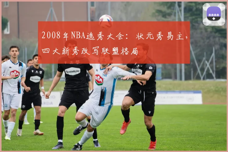 2008年NBA选秀大会：状元秀易主，四大新秀改写联盟格局
