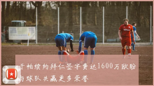 于帕续约拜仁签字费达1600万欧盼与球队共赢更多荣誉