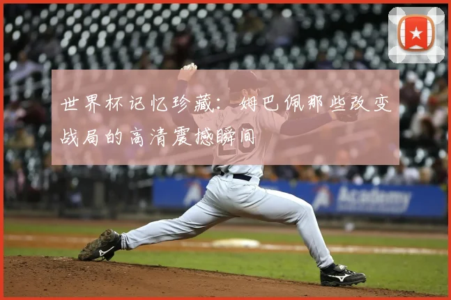 世界杯记忆珍藏：姆巴佩那些改变战局的高清震撼瞬间