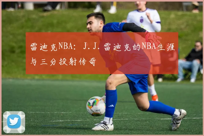 雷迪克NBA：J.J.雷迪克的NBA生涯与三分投射传奇