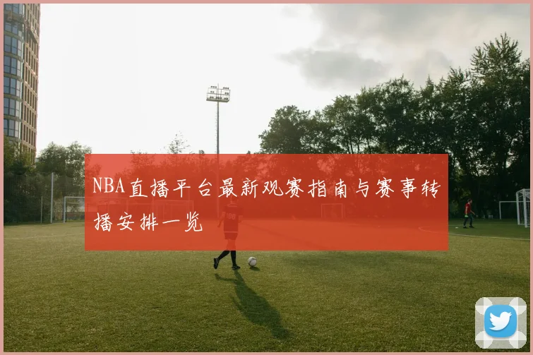 NBA直播平台最新观赛指南与赛事转播安排一览