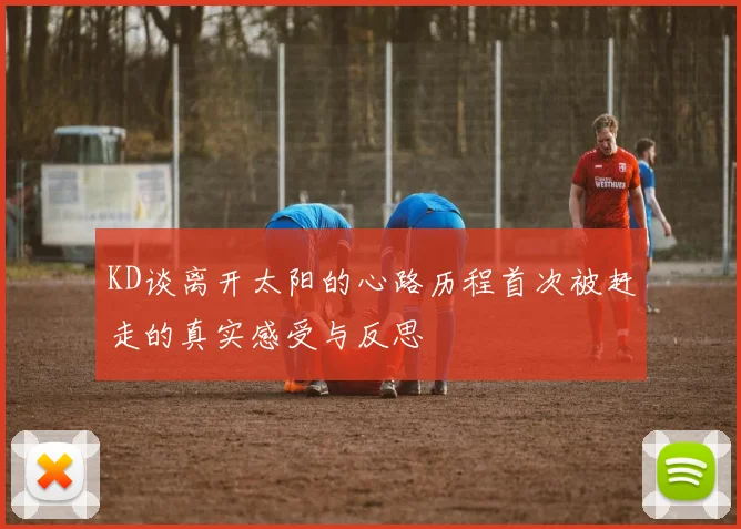 KD谈离开太阳的心路历程首次被赶走的真实感受与反思