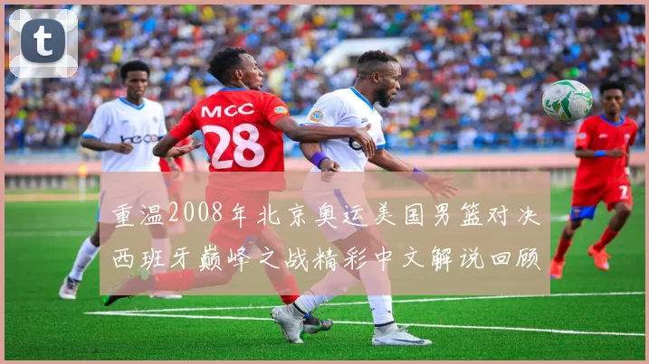 重温2008年北京奥运美国男篮对决西班牙巅峰之战精彩中文解说回顾