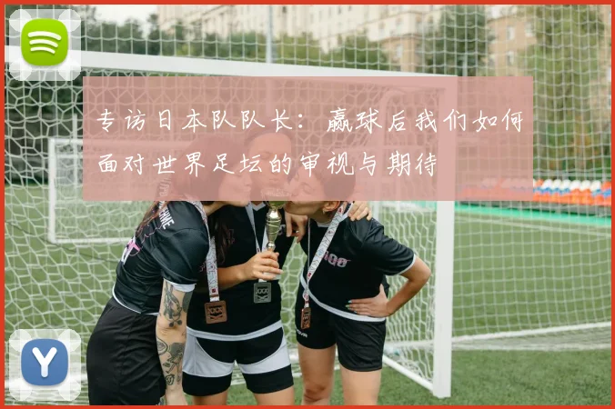 专访日本队队长：赢球后我们如何面对世界足坛的审视与期待