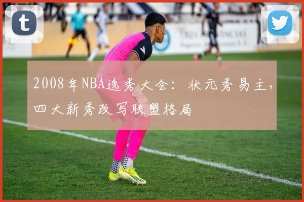 2008年NBA选秀大会：状元秀易主，四大新秀改写联盟格局