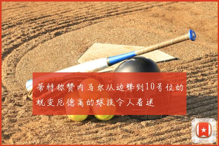 蒂特称赞内马尔从边锋到10号位的蜕变厄德高的球技令人着迷