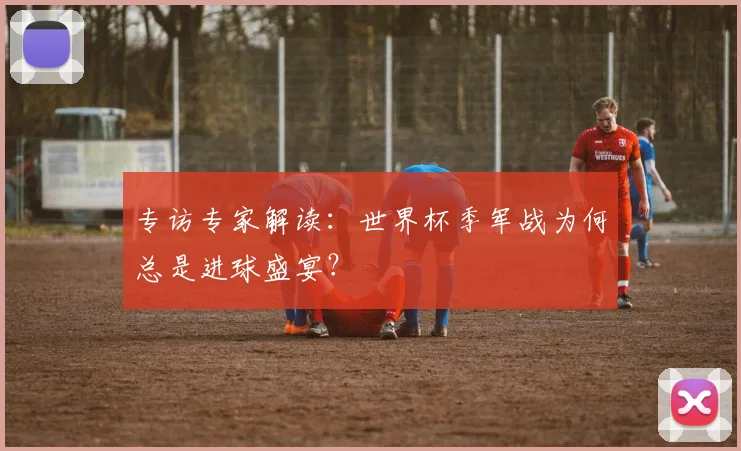 专访专家解读:世界杯季军战为何总是进球盛宴?