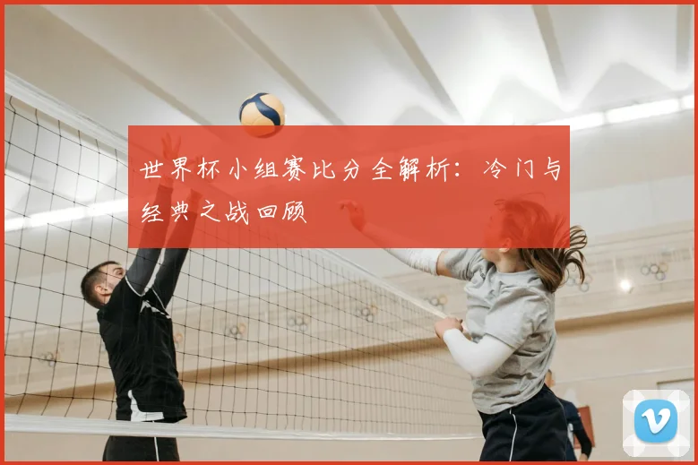 世界杯小组赛比分全解析：冷门与经典之战回顾