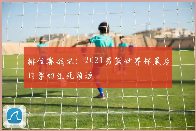 排位赛战记：2021男篮世界杯最后门票的生死角逐