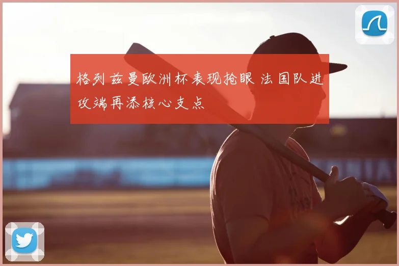 格列兹曼欧洲杯表现抢眼 法国队进攻端再添核心支点