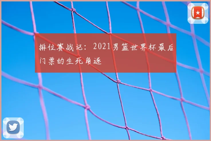 排位赛战记：2021男篮世界杯最后门票的生死角逐