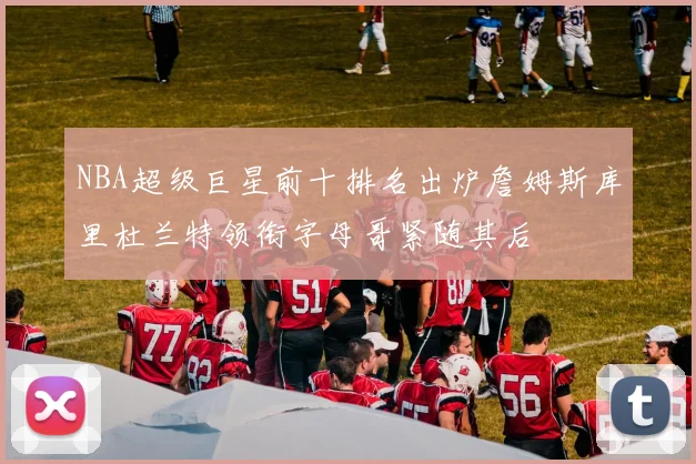 NBA超级巨星前十排名出炉詹姆斯库里杜兰特领衔字母哥紧随其后