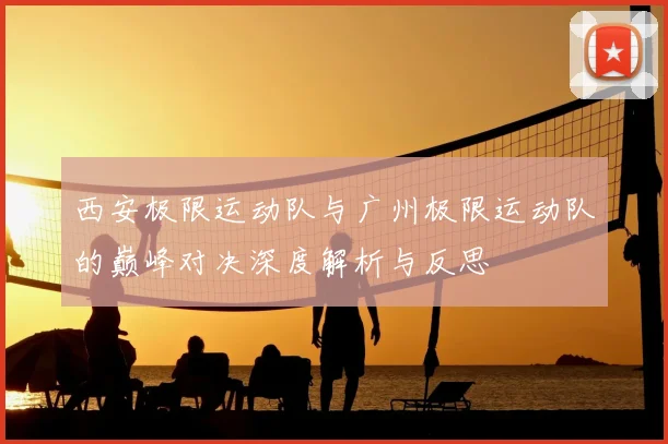 西安极限运动队与广州极限运动队的巅峰对决深度解析与反思