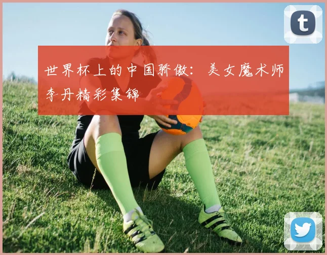 世界杯上的中国骄傲：美女魔术师李丹精彩集锦