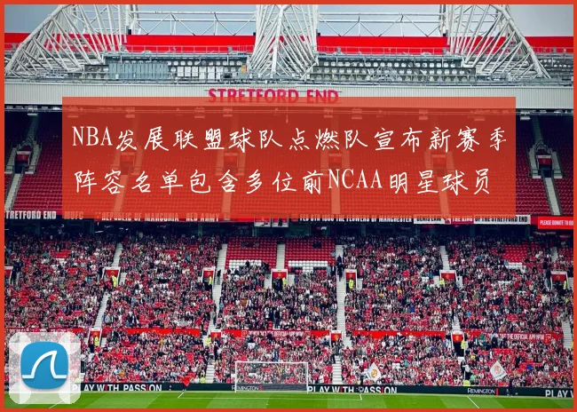 NBA发展联盟球队点燃队宣布新赛季阵容名单包含多位前NCAA明星球员