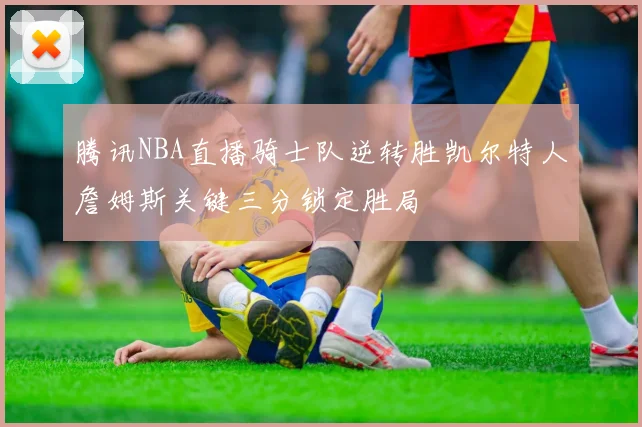 腾讯NBA直播骑士队逆转胜凯尔特人詹姆斯关键三分锁定胜局