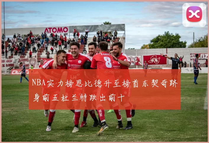 NBA实力榜恩比德升至榜首东契奇跻身前五杜兰特跌出前十