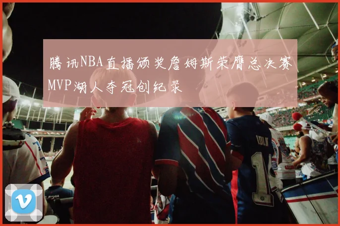腾讯NBA直播颁奖詹姆斯荣膺总决赛MVP湖人夺冠创纪录