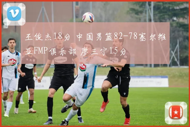 王俊杰18分 中国男篮82-78塞尔维亚FMP俱乐部 廖三宁15分