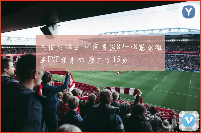 王俊杰18分 中国男篮82-78塞尔维亚FMP俱乐部 廖三宁15分
