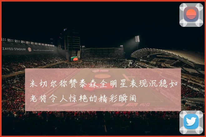 米切尔称赞泰森全明星表现沉稳如老将令人惊艳的精彩瞬间
