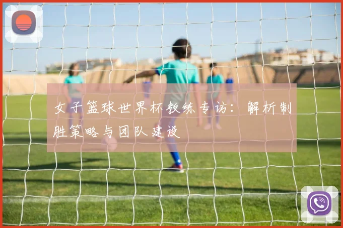 女子篮球世界杯教练专访：解析制胜策略与团队建设