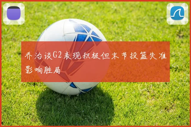乔治谈G2表现积极但末节投篮失准影响胜局