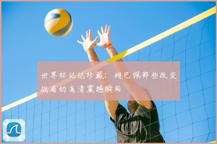 世界杯记忆珍藏:姆巴佩那些改变战局的高清震撼瞬间