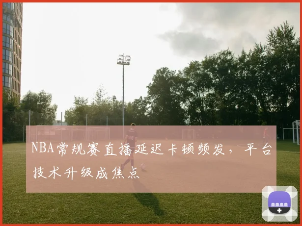NBA常规赛直播延迟卡顿频发，平台技术升级成焦点