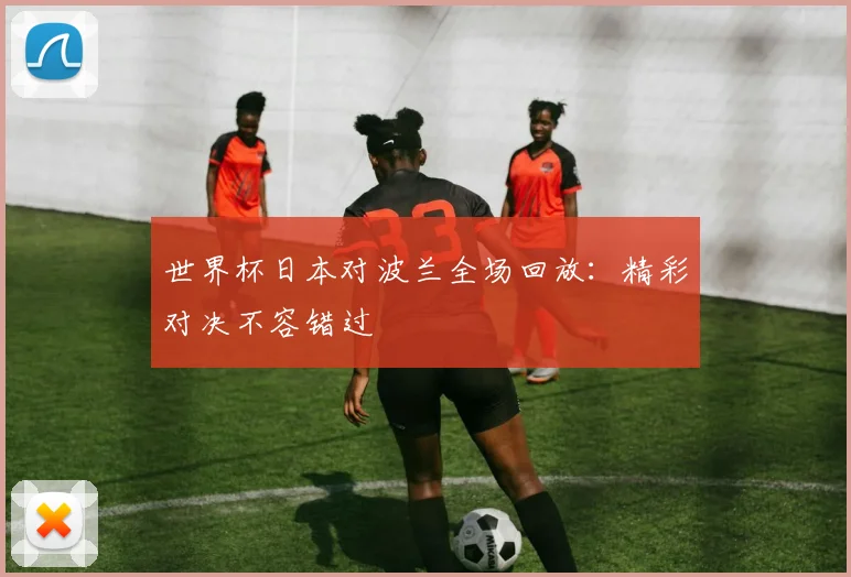 世界杯日本对波兰全场回放:精彩对决不容错过